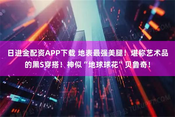 日进金配资APP下载 地表最强美腿！堪称艺术品的黑S穿搭！神似“地球球花”贝鲁奇！