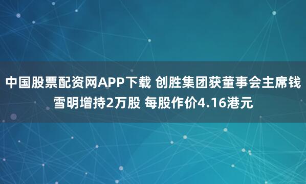 中国股票配资网APP下载 创胜集团获董事会主席钱雪明增持2万股 每股作价4.16港元