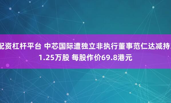 配资杠杆平台 中芯国际遭独立非执行董事范仁达减持31.25万股 每股作价69.8港元