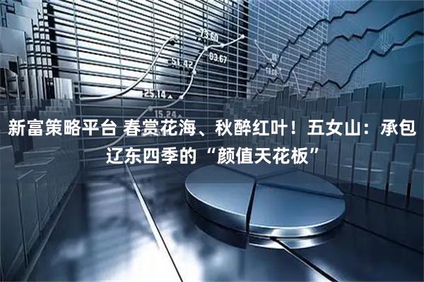新富策略平台 春赏花海、秋醉红叶！五女山：承包辽东四季的 “颜值天花板”