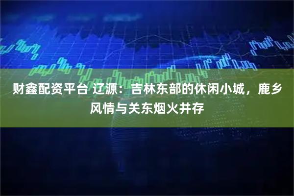 财鑫配资平台 辽源：吉林东部的休闲小城，鹿乡风情与关东烟火并存