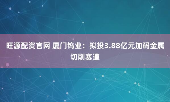 旺源配资官网 厦门钨业：拟投3.88亿元加码金属切削赛道