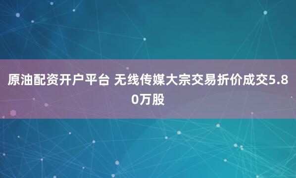 原油配资开户平台 无线传媒大宗交易折价成交5.80万股