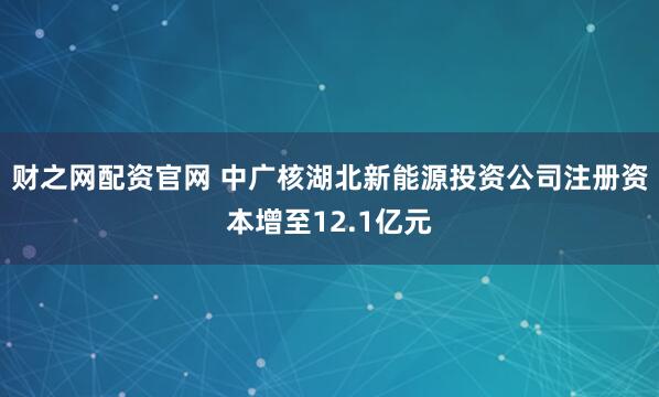 财之网配资官网 中广核湖北新能源投资公司注册资本增至12.1亿元