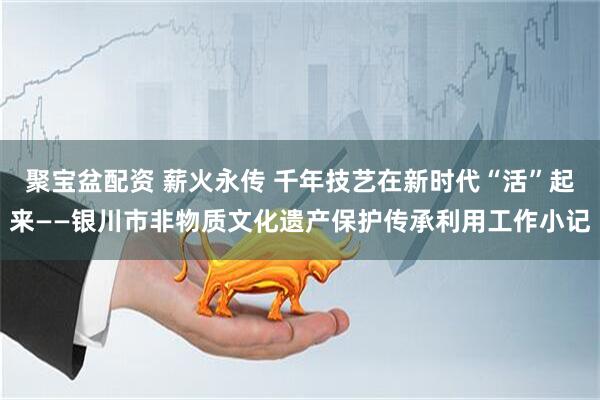 聚宝盆配资 薪火永传 千年技艺在新时代“活”起来——银川市非物质文化遗产保护传承利用工作小记