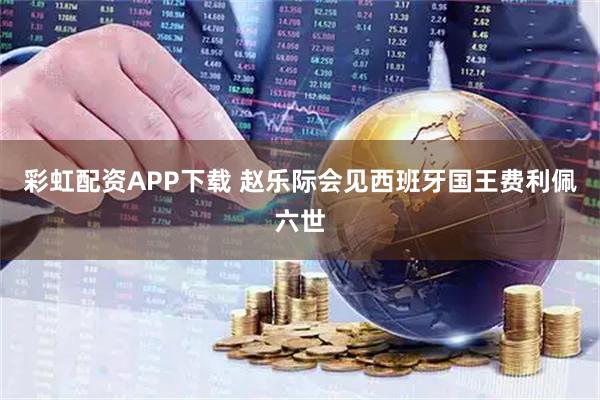 彩虹配资APP下载 赵乐际会见西班牙国王费利佩六世