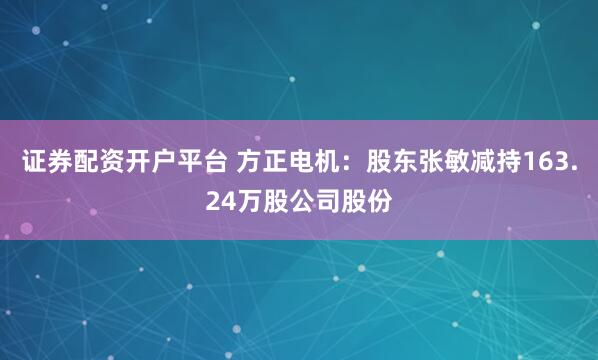 证券配资开户平台 方正电机：股东张敏减持163.24万股公司股份