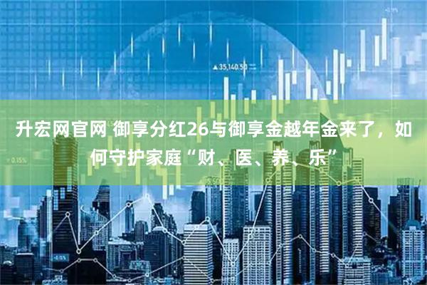 升宏网官网 御享分红26与御享金越年金来了，如何守护家庭“财、医、养、乐”