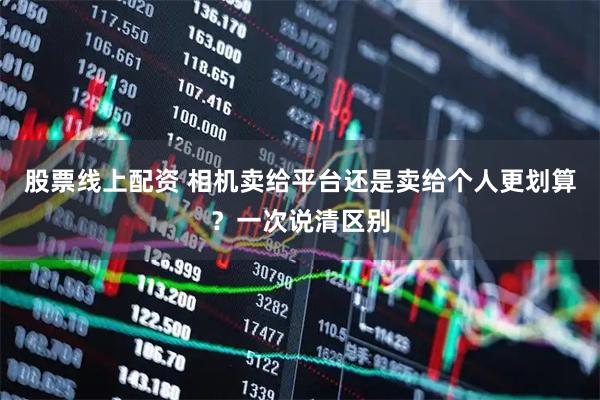 股票线上配资 相机卖给平台还是卖给个人更划算？一次说清区别