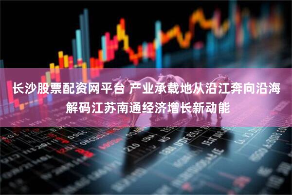 长沙股票配资网平台 产业承载地从沿江奔向沿海 解码江苏南通经济增长新动能