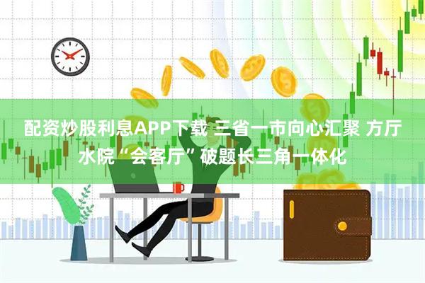 配资炒股利息APP下载 三省一市向心汇聚 方厅水院“会客厅”破题长三角一体化