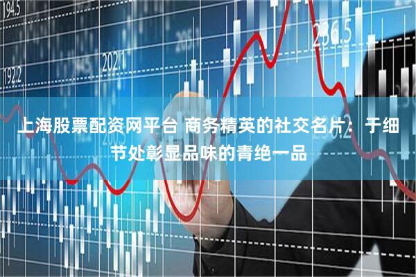 上海股票配资网平台 商务精英的社交名片：于细节处彰显品味的青绝一品
