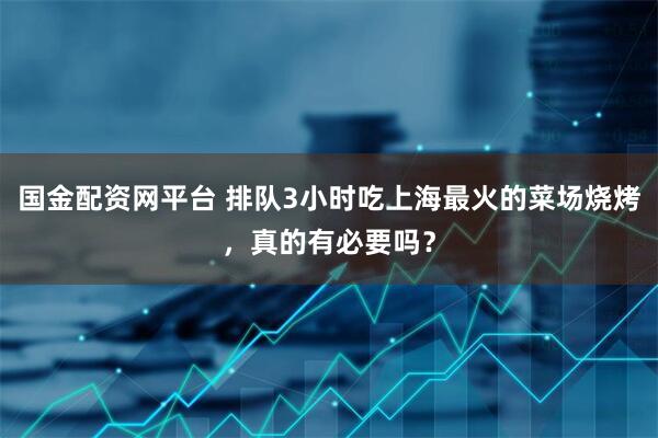 国金配资网平台 排队3小时吃上海最火的菜场烧烤，真的有必要吗？