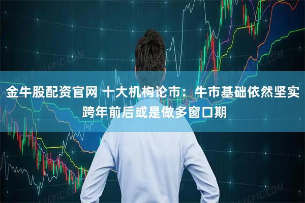 金牛股配资官网 十大机构论市：牛市基础依然坚实 跨年前后或是做多窗口期