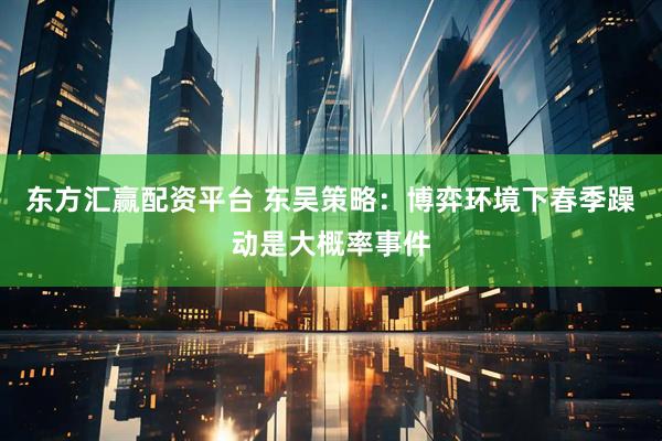 东方汇赢配资平台 东吴策略：博弈环境下春季躁动是大概率事件