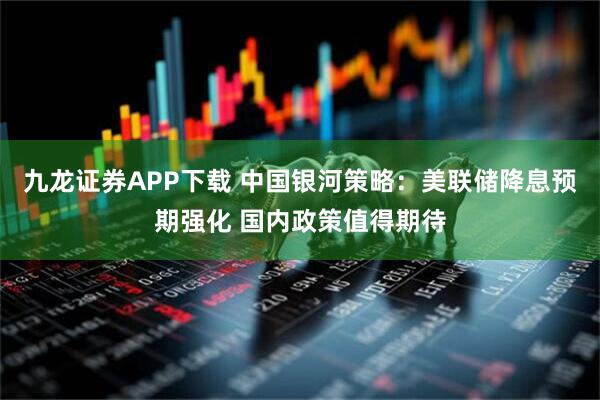 九龙证券APP下载 中国银河策略：美联储降息预期强化 国内政策值得期待