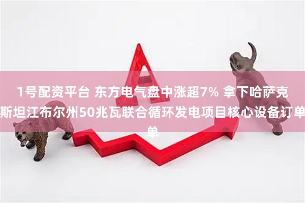 1号配资平台 东方电气盘中涨超7% 拿下哈萨克斯坦江布尔州50兆瓦联合循环发电项目核心设备订单