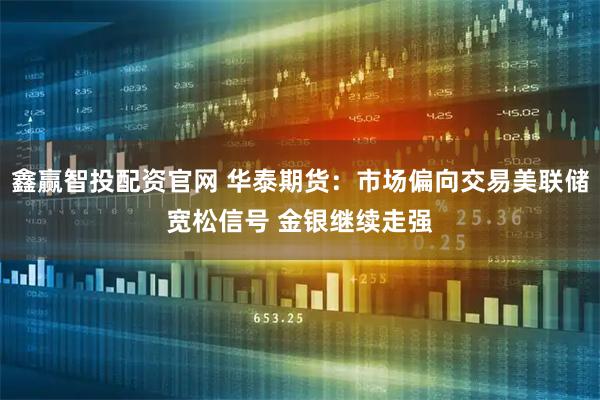 鑫赢智投配资官网 华泰期货：市场偏向交易美联储宽松信号 金银继续走强