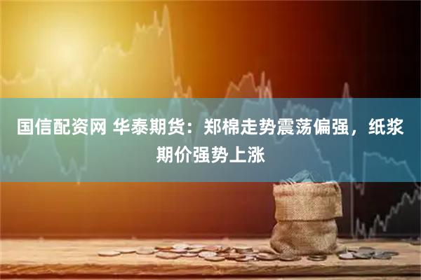 国信配资网 华泰期货：郑棉走势震荡偏强，纸浆期价强势上涨
