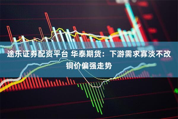 途乐证券配资平台 华泰期货：下游需求寡淡不改铜价偏强走势