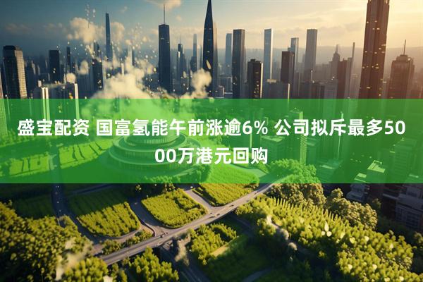 盛宝配资 国富氢能午前涨逾6% 公司拟斥最多5000万港元回购