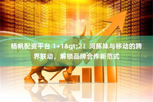 杨帆配资平台 1+1>2！河豚妹与移动的跨界联动，解锁品牌合作新范式