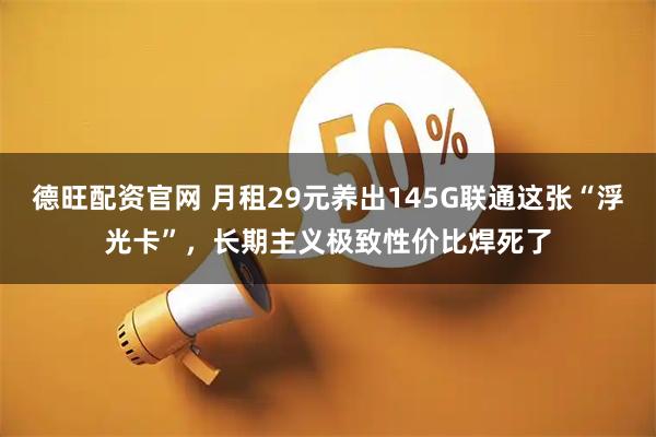 德旺配资官网 月租29元养出145G联通这张“浮光卡”，长期主义极致性价比焊死了