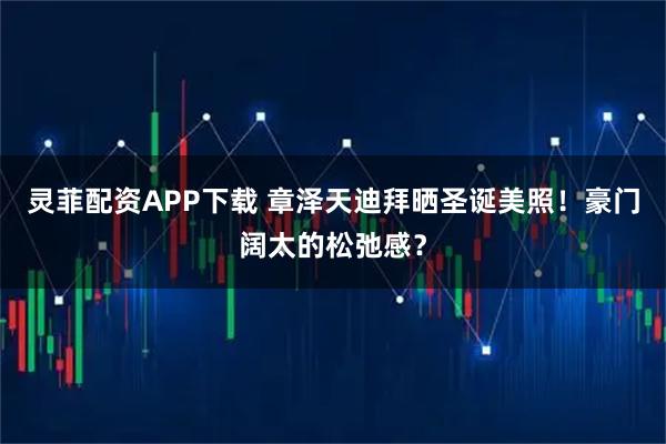 灵菲配资APP下载 章泽天迪拜晒圣诞美照！豪门阔太的松弛感？