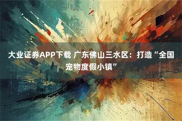 大业证券APP下载 广东佛山三水区：打造“全国宠物度假小镇”