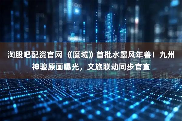 淘股吧配资官网 《魔域》首批水墨风年兽！九州神骏原画曝光，文旅联动同步官宣