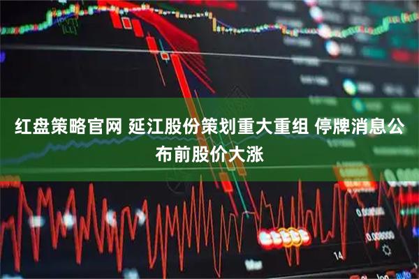 红盘策略官网 延江股份策划重大重组 停牌消息公布前股价大涨