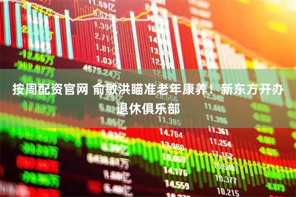 按周配资官网 俞敏洪瞄准老年康养！新东方开办退休俱乐部