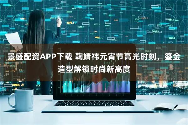 景盛配资APP下载 鞠婧祎元宵节高光时刻，鎏金造型解锁时尚新高度